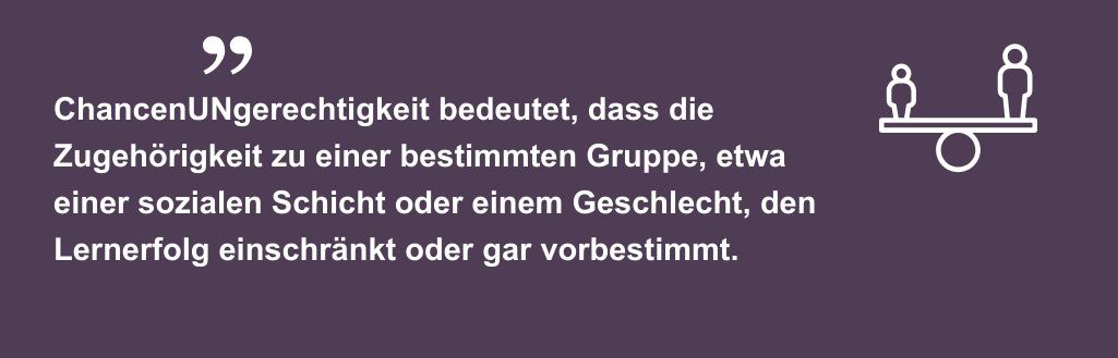 ChancenUNgerechtigkeit bedeutet, dass die Zugehörigkeit zu einer bestimmten Gruppe, etwa einer sozialen Schicht oder einem Geschlecht, den Lernerfolg einschränkt oder gar vorbestimmt.