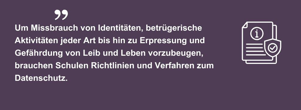 Um Missbrauch von Identitäten, betrügerische Aktivitäten jeder Art bis hin zu Erpressung und Gefährdung von Leib und Leben vorzubeugen, brauchen Schulen Richtlinien und Verfahren zum Datenschutz.