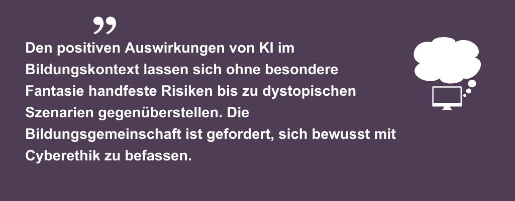 Den positiven Auswirkungen von KI im Bildungskontext lassen sich ohne besondere Fantasie handfeste Risiken bis zu dystopischen Szenarien gegenüberstellen. Die Bildungsgemeinschaft ist gefordert, sich bewusst mit Cyberethik zu befassen.