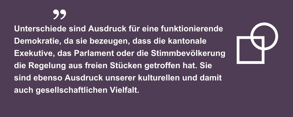 Unterschiede sind Ausdruck für eine funktionierende Demokratie, da sie bezeugen, dass die kantonale Exekutive, das Parlament oder die Stimmbevölkerung die Regelung aus freien Stücken getroffen hat. Sie sind ebenso Ausdruck unserer kulturellen und damit auch gesellschaftlichen Vielfalt.